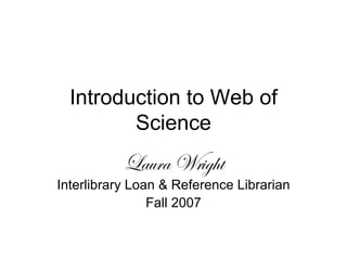 Introduction to Web of Science Laura Wright Interlibrary Loan & Reference Librarian Fall 2007 