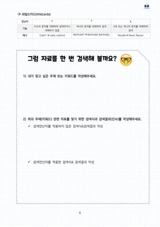 6
 와일드카드(Wildcards)
연산자 * ? $
기능
다수의 문자를 대체하여 검색하거나
대체하지 않음
하나의 문자를 대체하여 검색 0개 또는 하나의 문자를 대체하여
검색
예시 Color*  color, colorful Barthold?  Bartholdi, Bartholdy flavo$r flavor, flavour
그럼 자료를 한 번 검색해 볼까요?
1) 내가 찾고 싶은 주제 또는 키워드를 작성해주세요.
2) 위의 주제(키워드) 관련 자료를 찾기 위한 검색식과 검색결과(건수)를 작성해주세요.
 검색연산자를 적용하지 않은 검색식&검색결과 작성
 검색연산자를 적용한 검색식& 검색결과 작성
 