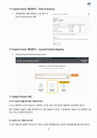 9
 Impact Factor 확인하기 – Web of Science
 검색결과에서 열람 희망하는 논문 클릭 
View Journal Impact 클릭
 Impact Factor 확인하기 – Journal Citation Reports
 http://jcr.incites.thomsonreuters.com/
 Impact Factor FAQ
Q: IF가 높으면 높을수록 좋은 학술지인가요?
A: IF는 절대적인 수치가 아닙니다. 상대적인 수치로, 같은 주제 분야의 학술지와 비교하여야 합니다.
같은 주제분야 학술지 A,B를 비교하여 IF가 높은 학술지가 A라면 그 분야에서는 학술지 A가 영향력이 B보
다는 크다고 생각하시면 됩니다.
Q: 논문의 IF는 어떻게 보나요?
A: IF는 학술지의 영향력 지수입니다. 따라서 논문의 영향력을 알고 싶다면, 피인용횟수를 참고하면 됩니다.
 