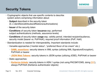 Unrestricted © Siemens AG 2015. All rights reservedPage 13 Nov. 2015 Corporate Technology
Security Tokens
• Cryptographic objects that use specific contents to describe
system actors comprising information about:
• Subject described in the security token
(0..n identifiers/attributes/affiliations/authorizations)
• Issuer of the security token
• Conditions of security token issuance esp. performed
subject authentications (methods, assurance levels)
• Conditions of security token usage esp. validity period, intended recipient/audience,
security model (bearer vs. PoP/HoK), required proof information (PoP, HoK)
• Standardization is needed for interoperability. Important standards include:
• Versatile approaches (“marital status”, “preferred flavor of ice cream” etc.):
• SAML assertions: security tokens in XML syntax (utilizing XML Signature/Encryption),
PoP/HoK or bearer
• JSON Web Tokens: security tokens in JSON syntax (utilizing JOSE), PoP/HoK or bearer
• Static approaches:
• Kerberos tickets: security tokens in ASN.1 syntax (not using PKCS#7/CMS, doing DIY),
always PoP/HoK (Kerberos authenticator objects)
 