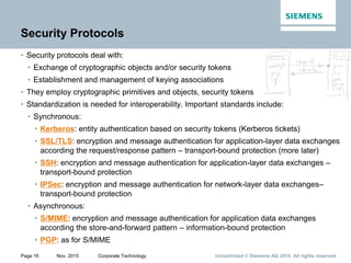 Unrestricted © Siemens AG 2015. All rights reservedPage 16 Nov. 2015 Corporate Technology
Security Protocols
• Security protocols deal with:
• Exchange of cryptographic objects and/or security tokens
• Establishment and management of keying associations
• They employ cryptographic primitives and objects, security tokens
• Standardization is needed for interoperability. Important standards include:
• Synchronous:
• Kerberos: entity authentication based on security tokens (Kerberos tickets)
• SSL/TLS: encryption and message authentication for application-layer data exchanges
according the request/response pattern – transport-bound protection (more later)
• SSH: encryption and message authentication for application-layer data exchanges –
transport-bound protection
• IPSec: encryption and message authentication for network-layer data exchanges–
transport-bound protection
• Asynchronous:
• S/MIME: encryption and message authentication for application data exchanges
according the store-and-forward pattern – information-bound protection
• PGP: as for S/MIME
 