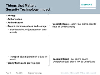 Unrestricted © Siemens AG 2015. All rights reservedPage 17 Nov. 2015 Corporate Technology
Things that Matter:
Security Technology Impact
• Privacy
• Authorization
• Authentication
• Secure communications and storage
• Information-bound (protection of data-
at-rest)
• Transport-bound (protection of data-in-
transit
• Credentialing and provisioning
General interest - all in R&D teams need to
have an understanding
Special interest - not saying goofy/
unimportant just: okay if few do understand
 