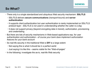 Unrestricted © Siemens AG 2015. All rights reservedPage 24 Nov. 2015 Corporate Technology
So What?
• There only is a single standardized and ubiquitous Web security mechanism: SSL/TLS
• SSL/TLS delivers secure communications (transport-bound) and server
authentication
• It supports client authentication but user authentication is rarely implemented on SSL/TLS
protocol layer - SSL/TLS is not used in understanding whether the caller is a dog
• It does not support privacy (beyond encrypting data in transit), authorization, provisioning
and credentialing
• But there are lots of security mechanisms in Web-based applications esp. for user
authentication and authorization - of course your bank does implement authorization
features for your bank account
• So real-life security in the traditional Web is DIY to a large extent:
• Not saying this is what it should be in a perfect world
• Just saying it is like this – seems viable for the “Web-of-pages”
• In the following: investigate the as-is, real-life Web security
 