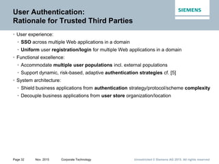 Unrestricted © Siemens AG 2015. All rights reservedPage 32 Nov. 2015 Corporate Technology
User Authentication:
Rationale for Trusted Third Parties
• User experience:
• SSO across multiple Web applications in a domain
• Uniform user registration/login for multiple Web applications in a domain
• Functional excellence:
• Accommodate multiple user populations incl. external populations
• Support dynamic, risk-based, adaptive authentication strategies cf. [5]
• System architecture:
• Shield business applications from authentication strategy/protocol/scheme complexity
• Decouple business applications from user store organization/location
 