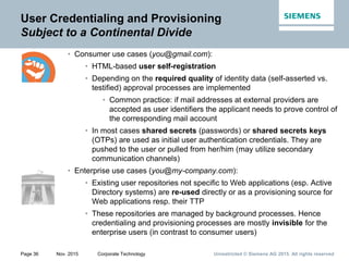 Unrestricted © Siemens AG 2015. All rights reservedPage 36 Nov. 2015 Corporate Technology
User Credentialing and Provisioning
Subject to a Continental Divide
• Consumer use cases (you@gmail.com):
• HTML-based user self-registration
• Depending on the required quality of identity data (self-asserted vs.
testified) approval processes are implemented
• Common practice: if mail addresses at external providers are
accepted as user identifiers the applicant needs to prove control of
the corresponding mail account
• In most cases shared secrets (passwords) or shared secrets keys
(OTPs) are used as initial user authentication credentials. They are
pushed to the user or pulled from her/him (may utilize secondary
communication channels)
• Enterprise use cases (you@my-company.com):
• Existing user repositories not specific to Web applications (esp. Active
Directory systems) are re-used directly or as a provisioning source for
Web applications resp. their TTP
• These repositories are managed by background processes. Hence
credentialing and provisioning processes are mostly invisible for the
enterprise users (in contrast to consumer users)
 