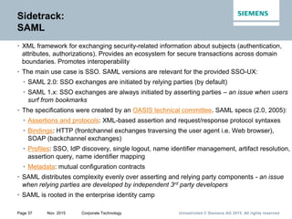 Unrestricted © Siemens AG 2015. All rights reservedPage 37 Nov. 2015 Corporate Technology
Sidetrack:
SAML
• XML framework for exchanging security-related information about subjects (authentication,
attributes, authorizations). Provides an ecosystem for secure transactions across domain
boundaries. Promotes interoperability
• The main use case is SSO. SAML versions are relevant for the provided SSO-UX:
• SAML 2.0: SSO exchanges are initiated by relying parties (by default)
• SAML 1.x: SSO exchanges are always initiated by asserting parties – an issue when users
surf from bookmarks
• The specifications were created by an OASIS technical committee. SAML specs (2.0, 2005):
• Assertions and protocols: XML-based assertion and request/response protocol syntaxes
• Bindings: HTTP (frontchannel exchanges traversing the user agent i.e. Web browser),
SOAP (backchannel exchanges)
• Profiles: SSO, IdP discovery, single logout, name identifier management, artifact resolution,
assertion query, name identifier mapping
• Metadata: mutual configuration contracts
• SAML distributes complexity evenly over asserting and relying party components - an issue
when relying parties are developed by independent 3rd party developers
• SAML is rooted in the enterprise identity camp
 