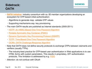 Unrestricted © Siemens AG 2015. All rights reservedPage 39 Nov. 2015 Corporate Technology
Sidetrack:
OATH
• OATH initiative: industry consortium with ca. 85 member organizations developing an
ecosystem for OTP-based initial authentication:
• Algorithms to generate resp. validate OTP values
• Supporting mechanisms esp. key provisioning
• The main OATH results are published as Internet standards (2005-2011):
• HOTP: An HMAC-Based One-Time Password Algorithm
• Portable Symmetric Key Container (PSKC)
• Dynamic Symmetric Key Provisioning Protocol (DSKPP)
• TOTP: Time-Based One-Time Password Algorithm
• OCRA: OATH Challenge-Response Algorithm
• Note that OATH does not define security protocols to exchange OTPs between claimants and
verifiers (usually TTPs)
• The industry-best practice for OTP-based user authentication in Web applications is to use
HTML forms with custom parameters. This results in proprietary, DIY authentication
protocols. This limitation is addressed by e.g. FIDO
• Attention: do not confuse with OAuth
 