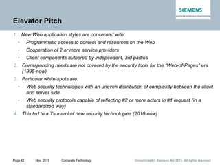 Unrestricted © Siemens AG 2015. All rights reservedPage 42 Nov. 2015 Corporate Technology
Elevator Pitch
1. New Web application styles are concerned with:
• Programmatic access to content and resources on the Web
• Cooperation of 2 or more service providers
• Client components authored by independent, 3rd parties
2. Corresponding needs are not covered by the security tools for the “Web-of-Pages” era
(1995-now)
3. Particular white-spots are:
• Web security technologies with an uneven distribution of complexity between the client
and server side
• Web security protocols capable of reflecting #2 or more actors in #1 request (in a
standardized way)
4. This led to a Tsunami of new security technologies (2010-now)
 