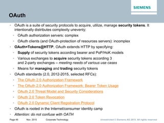 Unrestricted © Siemens AG 2015. All rights reservedPage 49 Nov. 2015 Corporate Technology
OAuth
• OAuth is a suite of security protocols to acquire, utilize, manage security tokens. It
intentionally distributes complexity unevenly:
• OAuth authorization servers: complex
• OAuth clients (and OAuth-protection of resources servers): incomplex
• OAuth=Tokens@HTTP, OAuth extends HTTP by specifying:
• Supply of security tokens according bearer and PoP/HoK models
• Various exchanges to acquire security tokens according 3
and 2-party exchanges – meeting needs of various use cases
• Means for managing and trading security tokens
• OAuth standards (2.0, 2012-2015, selected RFCs):
• The OAuth 2.0 Authorization Framework
• The OAuth 2.0 Authorization Framework: Bearer Token Usage
• OAuth 2.0 Threat Model and Security Considerations
• OAuth 2.0 Token Revocation
• OAuth 2.0 Dynamic Client Registration Protocol
• OAuth is rooted in the Internet/consumer identity camp
• Attention: do not confuse with OATH
 