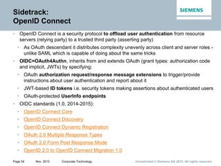 Unrestricted © Siemens AG 2015. All rights reservedPage 54 Nov. 2015 Corporate Technology
Sidetrack:
OpenID Connect
• OpenID Connect is a security protocol to offload user authentication from resource
servers (relying party) to a trusted third party (asserting party)
• As OAuth descendant it distributes complexity unevenly across client and server roles -
unlike SAML which is capable of doing about the same tricks
• OIDC=OAuth4Authn, inherits from and extends OAuth (grant types: authorization code
and implicit, JWTs) by specifying:
• OAuth authorization request/response message extensions to trigger/provide
instructions about user authentication and report about it
• JWT-based ID tokens i.e. security tokens making assertions about authenticated users
• OAuth-protected UserInfo endpoints
• OIDC standards (1.0, 2014-2015):
• OpenID Connect Core
• OpenID Connect Discovery
• OpenID Connect Dynamic Registration
• OAuth 2.0 Multiple Response Types
• OAuth 2.0 Form Post Response Mode
• OpenID 2.0 to OpenID Connect Migration 1.0
 