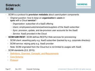Unrestricted © Siemens AG 2015. All rights reservedPage 57 Nov. 2015 Corporate Technology
Sidetrack:
SCIM
• SCIM is a protocol to provision metadata about users/system components
• Original question: how to keep an organization’s users in
sync with a Cloud service?
• Organization: subscriber of a XaaS offering
• Users: employees/customers/partners/suppliers of the XaaS subscriber
• Sync: provision, update, and de-provision user accounts for the XaaS
• Service: XaaS provided in the Cloud
• SCIM=IdM+REST, SCIM defines RESTful Web services for provisioning:
• SCIM client: asserting party e.g. XaaS subscriber (backed by e.g. corporate directory)
• SCIM service: relying party e.g. XaaS provider
• Note: SCIM originated from the Cloud but is not limited to usages with XaaS
• SCIM standards (2.0, 2015):
• Definitions, Overview, Concepts, and Requirements
• Core Schema
• Protocol
 