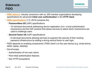 Unrestricted © Siemens AG 2015. All rights reservedPage 58 Nov. 2015 Corporate Technology
Sidetrack:
FIDO
• FIDO alliance: industry consortium with ca. 200 member organizations developing
specifications for advanced initial user authentication in the HTTP stack
• FIDO specifications (1.0, 2014) comprise the:
• Passwordless UX (UAF) specifications:
• 12 individual documents addressing device registration (incl. a local authentication
mechanism) and the UAF protocol that allows services to select which mechanisms are
used to challenge users
• Second Factor UX (U2F) specifications:
• 9 individual documents allowing services to augment the security of their existing
password infrastructure by adding a strong second factor to user login
• FIDO depends on enabling components (“FIDO client”) on the user device (e.g. smart phone,
tablet, laptop, desktop)
• Out-of-scope:
• Authentication of non-user actors
• Post initial authentication features
• Non HTTP-ecosystems
 