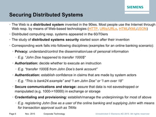 Unrestricted © Siemens AG 2015. All rights reservedPage 6 Nov. 2015 Corporate Technology
Securing Distributed Systems
• The Web is a distributed system invented in the 90ies. Most people use the Internet through
Web resp. by means of Web-based technologies (HTTP, URIs/URLs, HTML/XML/JSON)
• Distributed computing resp. systems appeared in the 60/70iers
• The study of distributed systems security started soon after their invention
• Corresponding work falls into following disciplines (examples for an online banking scenario):
• Privacy: understand/control the dissemination/use of personal information
• E.g. “John Doe happened to transfer 1000$“
• Authorization: decide whether to execute an instruction
• E.g. “transfer 1000$ from John Doe’s bank account”
• Authentication: establish confidence in claims that are made by system actors
• E.g. “This is bank24.example” and “I am John Doe” or “I am over 18”
• Secure communications and storage: assure that data is not eavesdropped or
manipulated (e.g. 1000->10000) in exchange or storage
• Credentialing and provisioning: establish/manage the underpinnings for most of above
• E.g. registering John Doe as a user of the online banking and supplying John with means
for transaction approval such as TANs
 