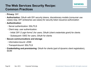 Unrestricted © Siemens AG 2015. All rights reservedPage 60 Nov. 2015 Corporate Technology
The Web Services Security Recipe:
Common Practices
• Privacy: DIY
• Authorization: OAuth with DIY security tokens, discretionary models (consumer use
cases) resp. DIY (enterprise use cases) for security token issuance authorization
• Authentication:
• Server authentication: SSL/TLS
• Client resp. user authentication:
• Initial: DIY (“Login forms”) for users, OAuth (client credentials grant) for clients
• Subsequent: OIDC for users, OAuth for clients
• Secure communications and storage
• Information-bound: JOSE
• Transport-bound: SSL/TLS
• Credentialing and provisioning: OAuth for clients (part of dynamic client registration),
SCIM
 