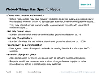 Unrestricted © Siemens AG 2015. All rights reservedPage 68 Nov. 2015 Corporate Technology
Web-of-Things Has Specific Needs
• Constrained devices and networks
• Callers resp. callees may have (severe) limitations on power supply. processing power,
volatile/static memory, lack of IO devices/user attention, software/configuration update…
• They may interact across low bandwidth, lossy networks possibly with intermittent
communications…
• Not only human users
• Number of callers that are to-be-authenticated grows by a factor of ca. 10
• Not only IT-applications
• Number of callees that are to-be-authenticated: grows by a factor of ca. 10000
• Connectivity, de-perimeterization
• User agents connect from public networks increasing the attack surface (not WoT-
specific)
• Inclusion of physical goods
• Adds complication for known use cases such as software maintenance/update
• Requires to address new use cases such as change-of-ownership (tends to be
ignored/naively solved in digital goods-only systems)
 