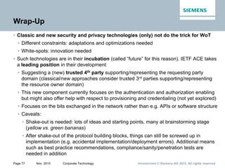 Unrestricted © Siemens AG 2015. All rights reservedPage 77 Nov. 2015 Corporate Technology
Wrap-Up
• Classic and new security and privacy technologies (only) not do the trick for WoT
• Different constraints: adaptations and optimizations needed
• White-spots: innovation needed
• Such technologies are in their incubation (called “future” for this reason). IETF ACE takes
a leading position in their development:
• Suggesting a (new) trusted 4th party supporting/representing the requesting party
domain (classical/new approaches consider trusted 3rd parties supporting/representing
the resource owner domain)
• This new component currently focuses on the authentication and authorization enabling
but might also offer help with respect to provisioning and credentialing (not yet explored)
• Focuses on the bits exchanged in the network rather than e.g. APIs or software structure
• Caveats:
• Shake-out is needed: lots of ideas and starting points, many at brainstorming stage
(yellow vs. green bananas)
• After shake-out of the protocol building blocks, things can still be screwed up in
implementation (e.g. accidental implementation/deployment errors). Additional means
such as best practice recommendations, compliance/sanity/penetration tests are
needed in addition
 