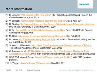 Unrestricted © Siemens AG 2015. All rights reservedPage 78 Nov. 2015 Corporate Technology
More Information
[1] S. Bellovin: Web Security in the Real World. NIST Workshop on Improving Trust. in the
Online Marketplace, April 2013
[2] V. Bertocci: Authentication Protocols, Web UX and Web API. Blog, April 2014
[3] R. Fielding: Architectural Styles and the Design of Network-based Software Architectures.
PhD Thesis. University of California, Irvine, 2000
[4] K. Fu: Dos and Don’ts of Client Authentication on the Web. Proc. 10th USENIX Security
Symposium August 2001
[5] M. Hearn: An update on our war against account hijackers. Blog Feb 2013
[6] M. Jones: A JSON-Based Identity Protocol Suite. Information Standards Quarterly, vol. 26,
no. 3, 2014, pp. 19–22
[7] S. Kent, L. Millet (eds): Who Goes There? Authentication Through the Lens of Privacy.
The National Academies Press, Washington D.C., 2003
[8] C. Pautasso et al.: RESTful Web Services vs. “Big” Web Services: Making the Right
Architectural Decision. Proc. 17th International World Wide Web Conference, Bejing, 2008
[9] W3C WoT Interest Group: Security & Privacy Landscape for WoT. Wiki 2015 (work-in-
progress)
[10] S. Yegge: Stevey's Google Platforms Rant. Blog Oct. 2011
 