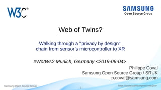 Samsung Open Source Group
1
https://social.samsunginter.net/@rzr
Web of Twins?
Walking through a "privacy by design"
chain from sensor’s microcontroller to XR
#WotWs2 Munich, Germany <2019-06-04>
Philippe Coval
Samsung Open Source Group / SRUK
p.coval@samsung.com
 