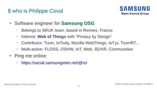 Samsung Open Source Group
2
https://social.samsunginter.net/@rzr
$ who is Philippe Coval
●
Software engineer for Samsung OSG
– Belongs to SRUK team, based in Rennes, France
– Interest: Web of Things with “Privacy by Design”
– Contributor: Tizen, IoTivity, Mozilla WebThings, IoT.js, TizenRT...
– Multi-active: FLOSS, OSHW, IoT, Web, 3D/XR, Communities
●
Ping me online:
– https://social.samsunginter.net/@rzr
 