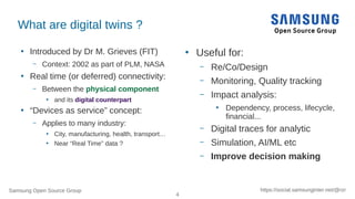 Samsung Open Source Group
4
https://social.samsunginter.net/@rzr
What are digital twins ?
●
Introduced by Dr M. Grieves (FIT)
– Context: 2002 as part of PLM, NASA
●
Real time (or deferred) connectivity:
– Between the physical component
●
and its digital counterpart
●
“Devices as service” concept:
– Applies to many industry:
●
City, manufacturing, health, transport…
●
Near “Real Time” data ?
●
Useful for:
– Re/Co/Design
– Monitoring, Quality tracking
– Impact analysis:
●
Dependency, process, lifecycle,
financial...
– Digital traces for analytic
– Simulation, AI/ML etc
– Improve decision making
 