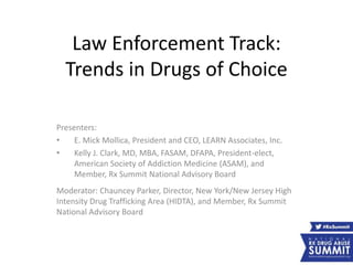 Law Enforcement Track:
Trends in Drugs of Choice
Presenters:
• E. Mick Mollica, President and CEO, LEARN Associates, Inc.
• Kelly J. Clark, MD, MBA, FASAM, DFAPA, President-elect,
American Society of Addiction Medicine (ASAM), and
Member, Rx Summit National Advisory Board
Moderator: Chauncey Parker, Director, New York/New Jersey High
Intensity Drug Trafficking Area (HIDTA), and Member, Rx Summit
National Advisory Board
 