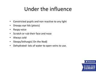 Under the influence
• Constricted pupils and non reactive to any light
• Droopy eye lids (ptosis)
• Raspy voice
• Scratch or rub their face and nose
• Always cold
• Sleepy/lethargic( On the Nod)
• Dehydrated- lots of water to open veins to use.
 