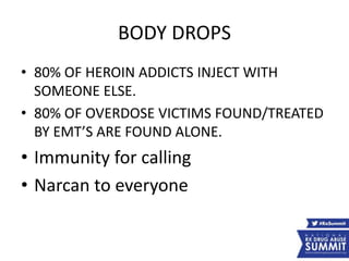 BODY DROPS
• 80% OF HEROIN ADDICTS INJECT WITH
SOMEONE ELSE.
• 80% OF OVERDOSE VICTIMS FOUND/TREATED
BY EMT’S ARE FOUND ALONE.
• Immunity for calling
• Narcan to everyone
 