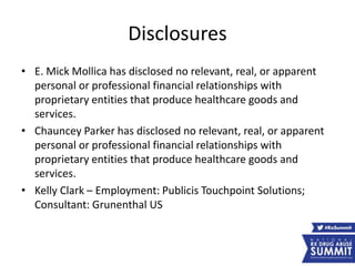 Disclosures
• E. Mick Mollica has disclosed no relevant, real, or apparent
personal or professional financial relationships with
proprietary entities that produce healthcare goods and
services.
• Chauncey Parker has disclosed no relevant, real, or apparent
personal or professional financial relationships with
proprietary entities that produce healthcare goods and
services.
• Kelly Clark – Employment: Publicis Touchpoint Solutions;
Consultant: Grunenthal US
 