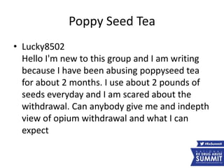 Poppy Seed Tea
• Lucky8502
Hello I'm new to this group and I am writing
because I have been abusing poppyseed tea
for about 2 months. I use about 2 pounds of
seeds everyday and I am scared about the
withdrawal. Can anybody give me and indepth
view of opium withdrawal and what I can
expect
 