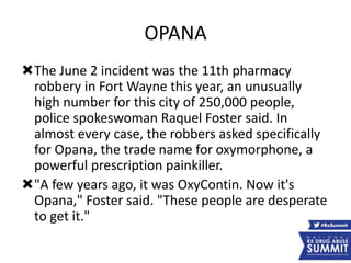OPANA
The June 2 incident was the 11th pharmacy
robbery in Fort Wayne this year, an unusually
high number for this city of 250,000 people,
police spokeswoman Raquel Foster said. In
almost every case, the robbers asked specifically
for Opana, the trade name for oxymorphone, a
powerful prescription painkiller.
"A few years ago, it was OxyContin. Now it's
Opana," Foster said. "These people are desperate
to get it."
 