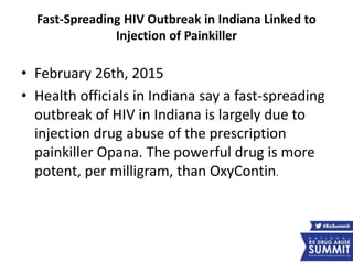 Fast-Spreading HIV Outbreak in Indiana Linked to
Injection of Painkiller
• February 26th, 2015
• Health officials in Indiana say a fast-spreading
outbreak of HIV in Indiana is largely due to
injection drug abuse of the prescription
painkiller Opana. The powerful drug is more
potent, per milligram, than OxyContin.
 