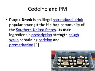 Codeine and PM
• Purple Drank is an illegal recreational drink
popular amongst the hip-hop community of
the Southern United States. Its main
ingredient is prescription-strength cough
syrup containing codeine and
promethazine.[1]
 
