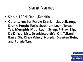 Slang Names
• Sippin, LEAN, Dank ,Drankin
• Other terms for Purple Drank include Sizzurp,
Drank, Purple Tonic, Southern Lean, Texas
Tea, Memphis Mud, Lean, Syrup, P-Flav, Slip,
Da Drizzy, Mrs. Drankleworth's, Oil, Tsikuni,
Barre, Sir, Cincy Wincy, Nurple, DrankenStein,
and Purple Tang.
 