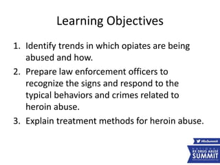 Learning Objectives
1. Identify trends in which opiates are being
abused and how.
2. Prepare law enforcement officers to
recognize the signs and respond to the
typical behaviors and crimes related to
heroin abuse.
3. Explain treatment methods for heroin abuse.
 