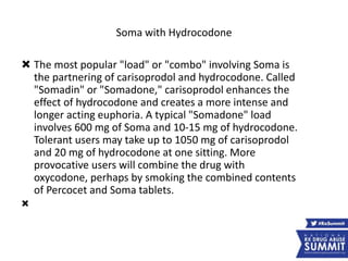 Soma with Hydrocodone
 The most popular "load" or "combo" involving Soma is
the partnering of carisoprodol and hydrocodone. Called
"Somadin" or "Somadone," carisoprodol enhances the
effect of hydrocodone and creates a more intense and
longer acting euphoria. A typical "Somadone" load
involves 600 mg of Soma and 10-15 mg of hydrocodone.
Tolerant users may take up to 1050 mg of carisoprodol
and 20 mg of hydrocodone at one sitting. More
provocative users will combine the drug with
oxycodone, perhaps by smoking the combined contents
of Percocet and Soma tablets.

 