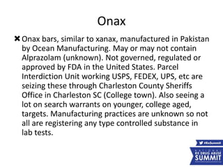 Onax
Onax bars, similar to xanax, manufactured in Pakistan
by Ocean Manufacturing. May or may not contain
Alprazolam (unknown). Not governed, regulated or
approved by FDA in the United States. Parcel
Interdiction Unit working USPS, FEDEX, UPS, etc are
seizing these through Charleston County Sheriffs
Office in Charleston SC (College town). Also seeing a
lot on search warrants on younger, college aged,
targets. Manufacturing practices are unknown so not
all are registering any type controlled substance in
lab tests.
 