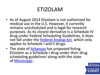 ETIZOLAM
• As of August 2014 Etizolam is not authorized for
medical use in the U.S. However, it currently
remains unscheduled and is legal for research
purposes. As its closest derivative is a Schedule IV
drug under Federal Scheduling Guidelines, it does
not fall under the Federal Analog Act, which only
applies to Schedule I and II drugs.
• The state of Arkansas has proposed listing
Etizolam as a Schedule I drug under their drug
scheduling guidelines] along with the state
of Mississippi .
 