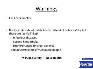 Warnings
• I will oversimplify
• Doctors think about public health instead of public safety, but
these are tightly linked
– Infectious diseases
– Second hand smoke
– Drunk/drugged driving; violence
and abuse/neglect of vulnerable people
 Public Safety + Public Health
 