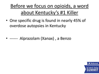 Before we focus on opioids, a word
about Kentucky’s #1 Killer
• One specific drug is found in nearly 45% of
overdose autopsies in Kentucky
• ------ Alprazolam (Xanax) , a Benzo
 