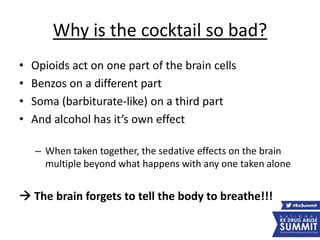 Why is the cocktail so bad?
• Opioids act on one part of the brain cells
• Benzos on a different part
• Soma (barbiturate-like) on a third part
• And alcohol has it’s own effect
– When taken together, the sedative effects on the brain
multiple beyond what happens with any one taken alone
 The brain forgets to tell the body to breathe!!!
 