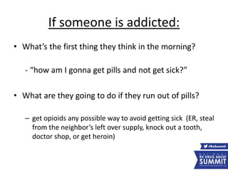 If someone is addicted:
• What’s the first thing they think in the morning?
- “how am I gonna get pills and not get sick?”
• What are they going to do if they run out of pills?
– get opioids any possible way to avoid getting sick (ER, steal
from the neighbor’s left over supply, knock out a tooth,
doctor shop, or get heroin)
 