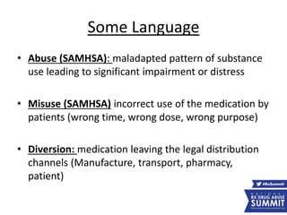 Some Language
• Abuse (SAMHSA): maladapted pattern of substance
use leading to significant impairment or distress
• Misuse (SAMHSA) incorrect use of the medication by
patients (wrong time, wrong dose, wrong purpose)
• Diversion: medication leaving the legal distribution
channels (Manufacture, transport, pharmacy,
patient)
 