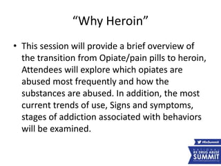 “Why Heroin”
• This session will provide a brief overview of
the transition from Opiate/pain pills to heroin,
Attendees will explore which opiates are
abused most frequently and how the
substances are abused. In addition, the most
current trends of use, Signs and symptoms,
stages of addiction associated with behaviors
will be examined.
 
