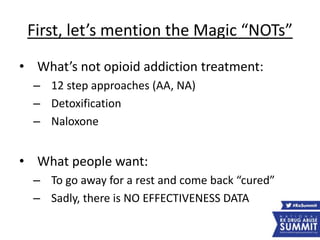 First, let’s mention the Magic “NOTs”
• What’s not opioid addiction treatment:
– 12 step approaches (AA, NA)
– Detoxification
– Naloxone
• What people want:
– To go away for a rest and come back “cured”
– Sadly, there is NO EFFECTIVENESS DATA
 