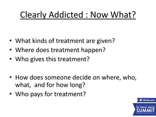 Clearly Addicted : Now What?
• What kinds of treatment are given?
• Where does treatment happen?
• Who gives this treatment?
• How does someone decide on where, who,
what, and for how long?
• Who pays for treatment?
 