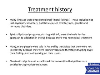 Treatment history
• Many illnesses were once considered “moral failings”. These included not
just psychiatric disorders, but those caused by infections, genetic and
hormone disorders.
• Spiritually-based programs, starting with AA, were the basis for the
approach to addiction in the US because there was no medical treatment
• Many, many people were told in AA and by therapists that they were not
in recovery because they were taking Prozac and therefore drugging away
their feelings and not working on their issues
• Chestnut Lodge Lawsuit established the convention that patients are
entitled to appropriate treatment
 
