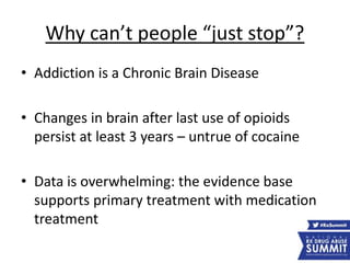 Why can’t people “just stop”?
• Addiction is a Chronic Brain Disease
• Changes in brain after last use of opioids
persist at least 3 years – untrue of cocaine
• Data is overwhelming: the evidence base
supports primary treatment with medication
treatment
 
