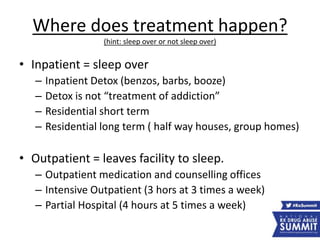 Where does treatment happen?
(hint: sleep over or not sleep over)
• Inpatient = sleep over
– Inpatient Detox (benzos, barbs, booze)
– Detox is not “treatment of addiction”
– Residential short term
– Residential long term ( half way houses, group homes)
• Outpatient = leaves facility to sleep.
– Outpatient medication and counselling offices
– Intensive Outpatient (3 hors at 3 times a week)
– Partial Hospital (4 hours at 5 times a week)
 