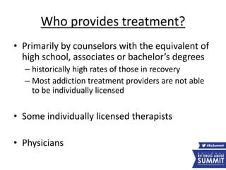 Who provides treatment?
• Primarily by counselors with the equivalent of
high school, associates or bachelor’s degrees
– historically high rates of those in recovery
– Most addiction treatment providers are not able
to be individually licensed
• Some individually licensed therapists
• Physicians
 