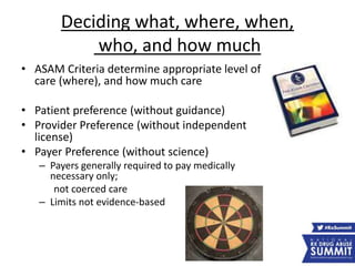 Deciding what, where, when,
who, and how much
• ASAM Criteria determine appropriate level of
care (where), and how much care
• Patient preference (without guidance)
• Provider Preference (without independent
license)
• Payer Preference (without science)
– Payers generally required to pay medically
necessary only;
not coerced care
– Limits not evidence-based
 
